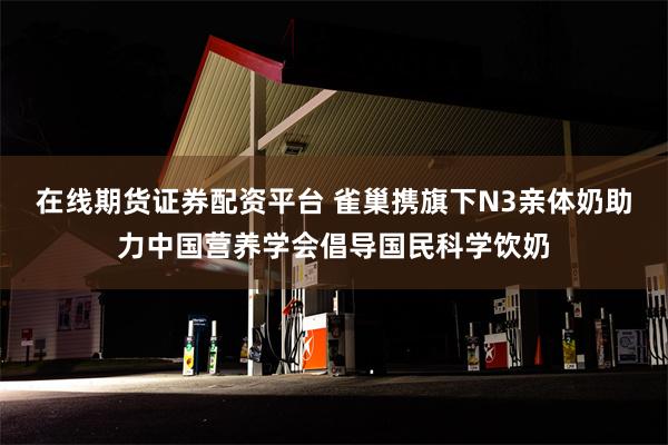 在线期货证券配资平台 雀巢携旗下N3亲体奶助力中国营养学会倡导国民科学饮奶