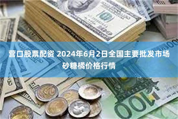 营口股票配资 2024年6月2日全国主要批发市场砂糖橘价格行情