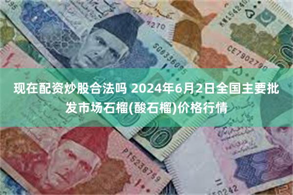 现在配资炒股合法吗 2024年6月2日全国主要批发市场石榴(酸石榴)价格行情