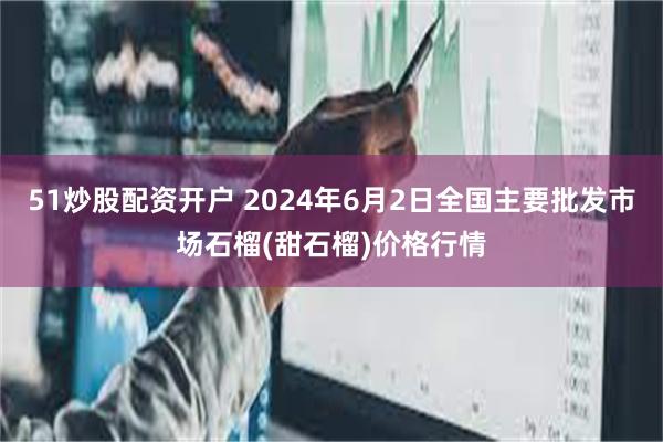 51炒股配资开户 2024年6月2日全国主要批发市场石榴(甜石榴)价格行情