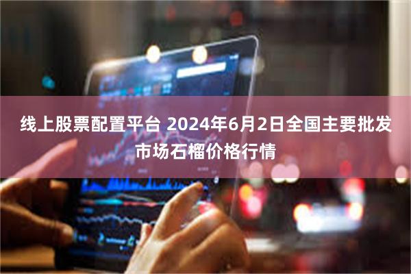 线上股票配置平台 2024年6月2日全国主要批发市场石榴价格行情