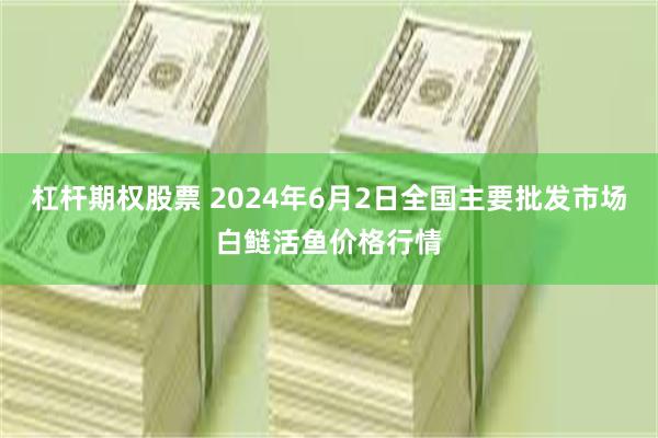 杠杆期权股票 2024年6月2日全国主要批发市场白鲢活鱼价格行情