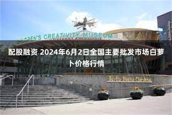 配股融资 2024年6月2日全国主要批发市场白萝卜价格行情