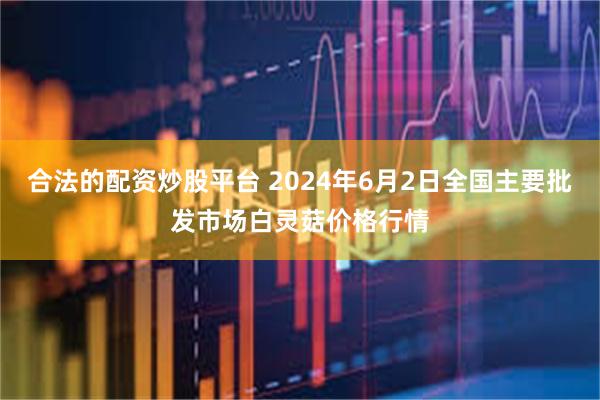 合法的配资炒股平台 2024年6月2日全国主要批发市场白灵菇价格行情