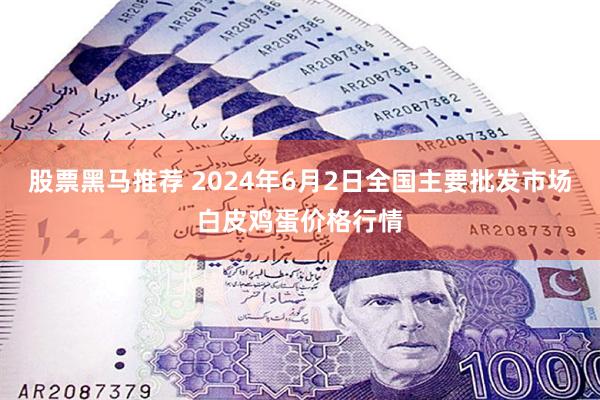 股票黑马推荐 2024年6月2日全国主要批发市场白皮鸡蛋价格行情