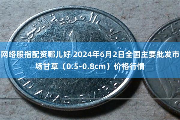 网络股指配资哪儿好 2024年6月2日全国主要批发市场甘草（0.5-0.8cm）价格行情