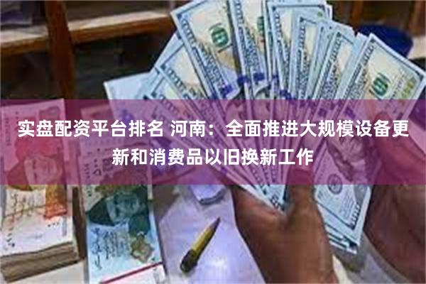 实盘配资平台排名 河南：全面推进大规模设备更新和消费品以旧换新工作