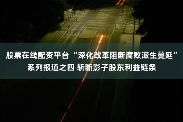 股票在线配资平台 “深化改革阻断腐败滋生蔓延”系列报道之四 斩断影子股东利益链条