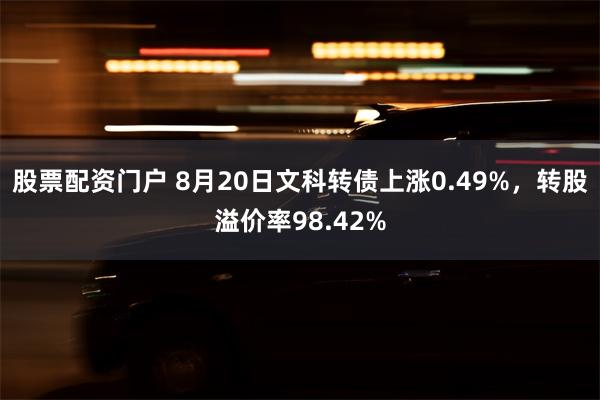 股票配资门户 8月20日文科转债上涨0.49%，转股溢价率98.42%