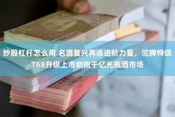 炒股杠杆怎么用 名酒复兴再添进阶力量，沱牌特级T68升级上市剑指千亿光瓶酒市场