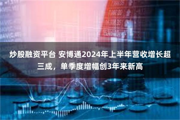 炒股融资平台 安博通2024年上半年营收增长超三成，单季度增